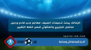 الزمالك يبحث تدعيمات الصيف: مهاجم جديد قادم ورحيل محتمل للجزيري والمثلوثي ضمن خطط التغيير